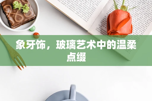 象牙饰，玻璃艺术中的温柔点缀