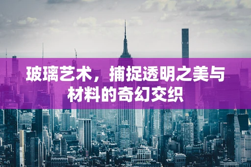 玻璃艺术，捕捉透明之美与材料的奇幻交织