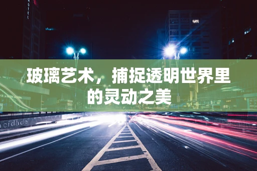 玻璃艺术，捕捉透明世界里的灵动之美