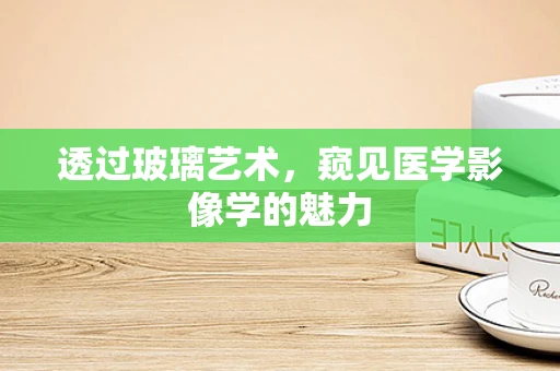 透过玻璃艺术，窥见医学影像学的魅力