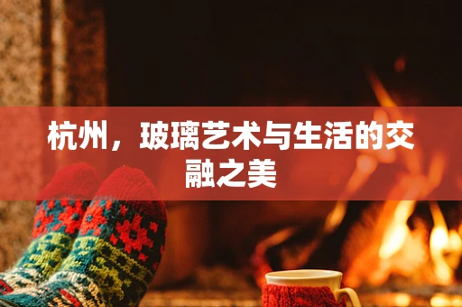 杭州，玻璃艺术与生活的交融之美