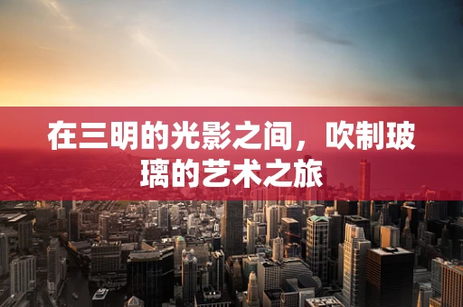 在三明的光影之间，吹制玻璃的艺术之旅