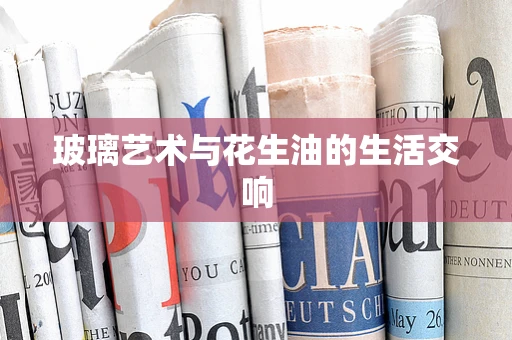 玻璃艺术与花生油的生活交响