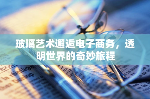 玻璃艺术邂逅电子商务，透明世界的奇妙旅程