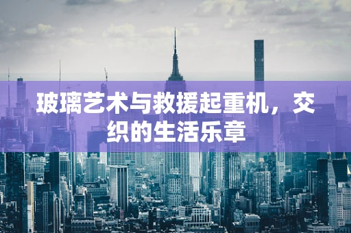 玻璃艺术与救援起重机，交织的生活乐章