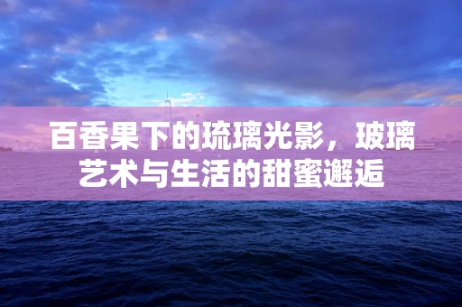 百香果下的琉璃光影，玻璃艺术与生活的甜蜜邂逅
