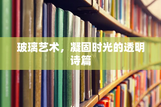 玻璃艺术，凝固时光的透明诗篇