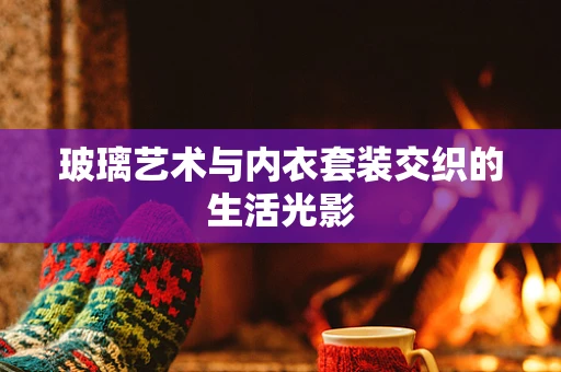 玻璃艺术与内衣套装交织的生活光影