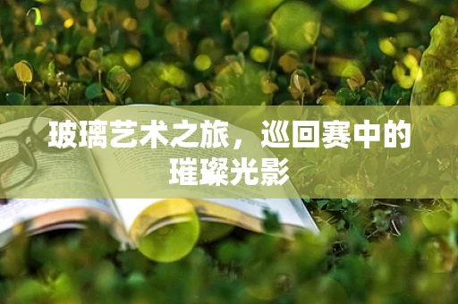 玻璃艺术之旅，巡回赛中的璀璨光影