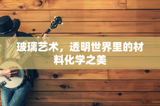 玻璃艺术，透明世界里的材料化学之美