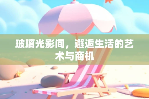 玻璃光影间，邂逅生活的艺术与商机