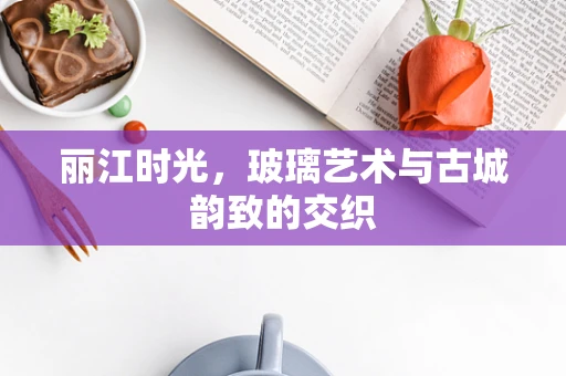 丽江时光，玻璃艺术与古城韵致的交织