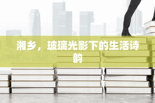 湘乡，玻璃光影下的生活诗韵