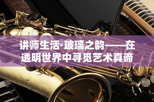 讲师生活·玻璃之韵——在透明世界中寻觅艺术真谛
