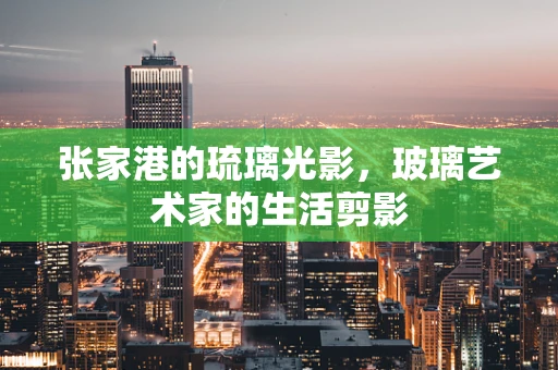 张家港的琉璃光影，玻璃艺术家的生活剪影