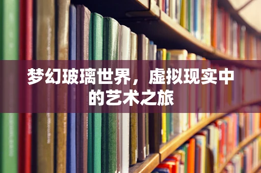 梦幻玻璃世界，虚拟现实中的艺术之旅