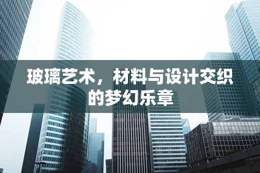 玻璃艺术，材料与设计交织的梦幻乐章