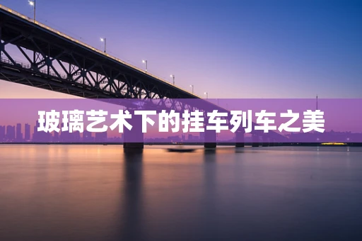 玻璃艺术下的挂车列车之美