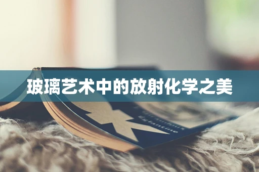 玻璃艺术中的放射化学之美