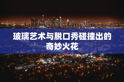 玻璃艺术与脱口秀碰撞出的奇妙火花