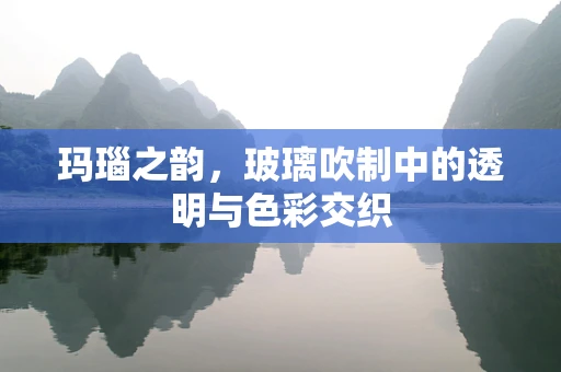 玛瑙之韵，玻璃吹制中的透明与色彩交织