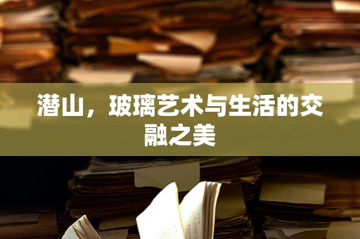 潜山，玻璃艺术与生活的交融之美