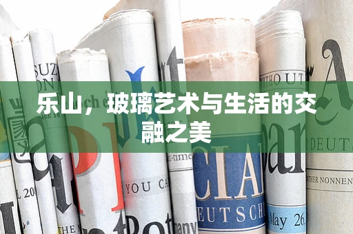 乐山，玻璃艺术与生活的交融之美