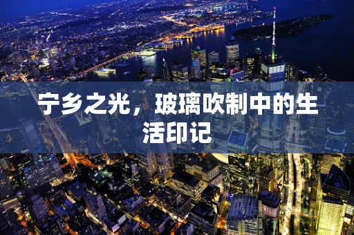 宁乡之光，玻璃吹制中的生活印记