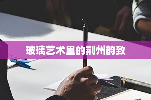 玻璃艺术里的荆州韵致