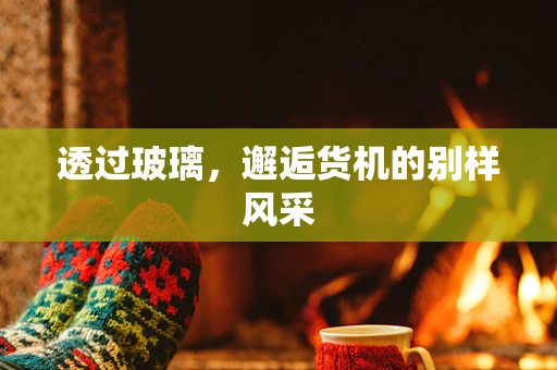透过玻璃，邂逅货机的别样风采