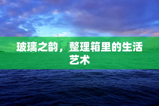 玻璃之韵，整理箱里的生活艺术