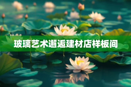 玻璃艺术邂逅建材店样板间