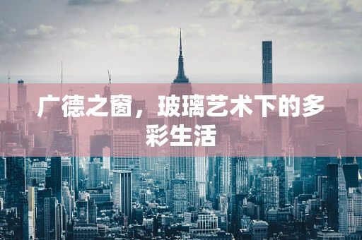 广德之窗，玻璃艺术下的多彩生活