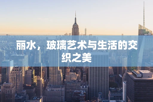 丽水，玻璃艺术与生活的交织之美