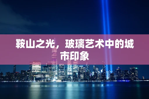 鞍山之光，玻璃艺术中的城市印象