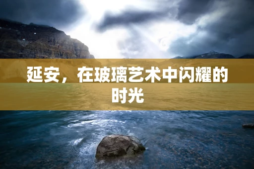 延安，在玻璃艺术中闪耀的时光