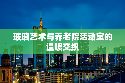 玻璃艺术与养老院活动室的温暖交织