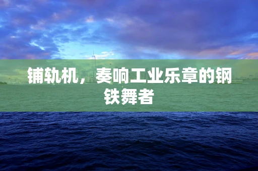 铺轨机，奏响工业乐章的钢铁舞者