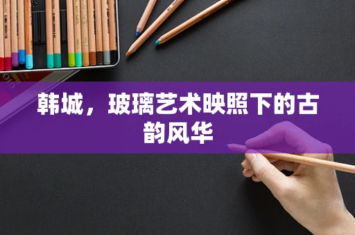 韩城，玻璃艺术映照下的古韵风华