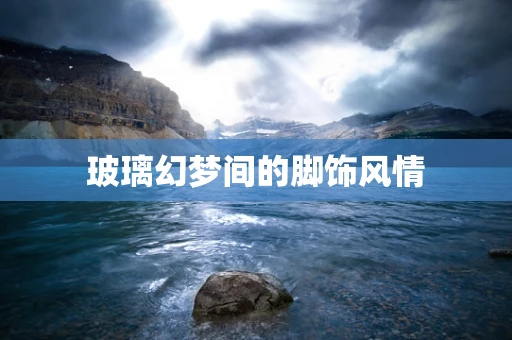 玻璃幻梦间的脚饰风情