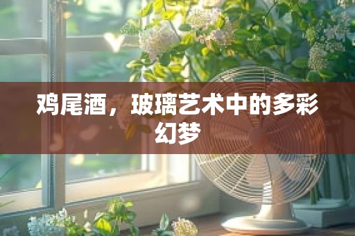 鸡尾酒，玻璃艺术中的多彩幻梦