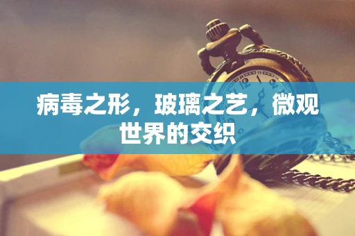 病毒之形，玻璃之艺，微观世界的交织