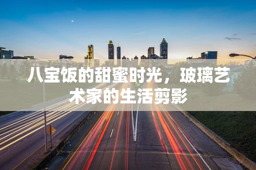八宝饭的甜蜜时光，玻璃艺术家的生活剪影