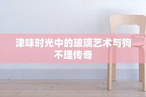 津味时光中的玻璃艺术与狗不理传奇