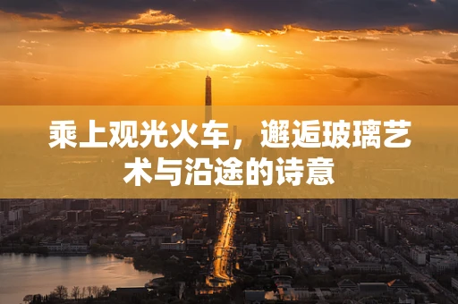 乘上观光火车，邂逅玻璃艺术与沿途的诗意