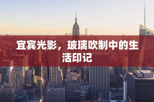 宜宾光影，玻璃吹制中的生活印记