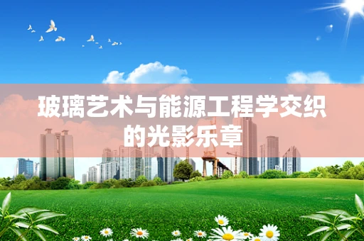 玻璃艺术与能源工程学交织的光影乐章
