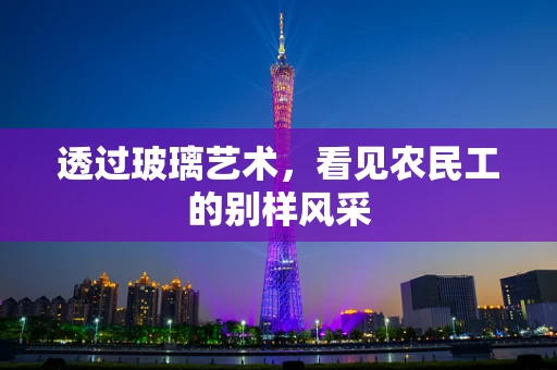 透过玻璃艺术，看见农民工的别样风采