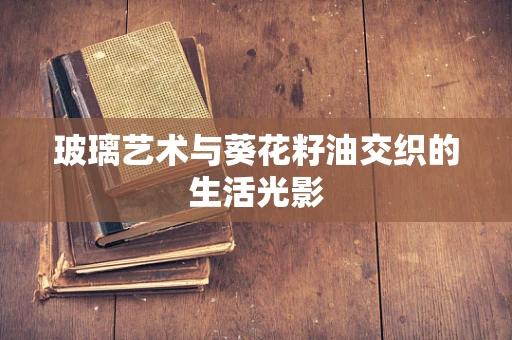 玻璃艺术与葵花籽油交织的生活光影