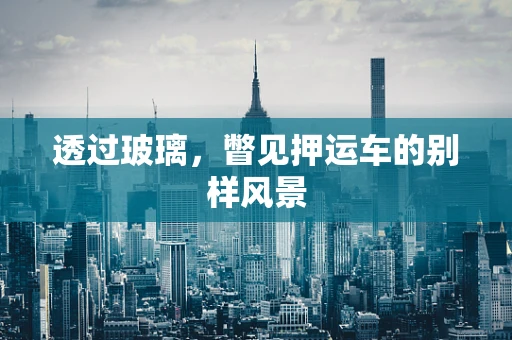 透过玻璃，瞥见押运车的别样风景